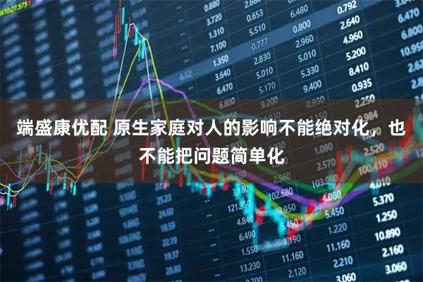 端盛康优配 原生家庭对人的影响不能绝对化，也不能把问题简单化
