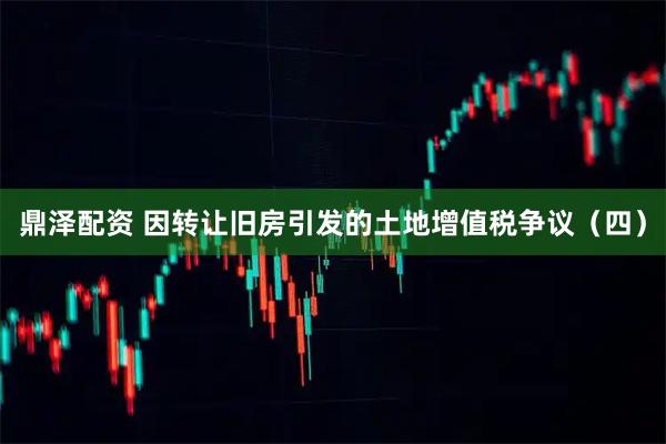 鼎泽配资 因转让旧房引发的土地增值税争议(四)