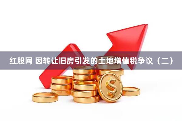 红股网 因转让旧房引发的土地增值税争议（二）