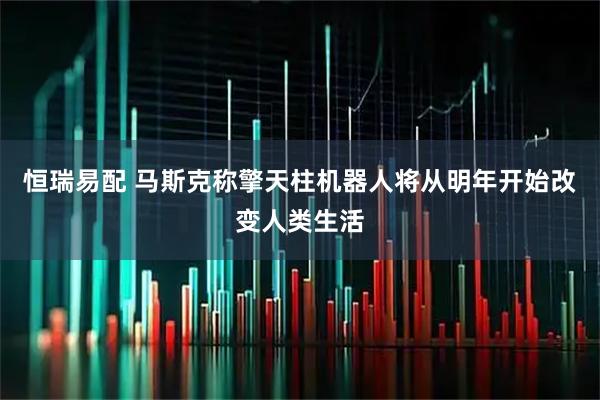恒瑞易配 马斯克称擎天柱机器人将从明年开始改变人类生活
