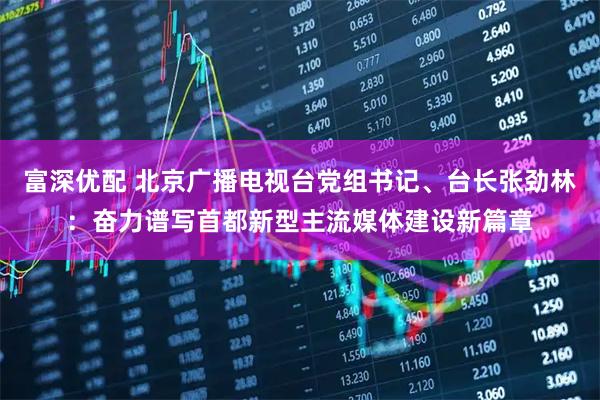 富深优配 北京广播电视台党组书记、台长张劲林：奋力谱写首都新型主流媒体建设新篇章