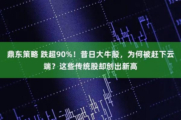鼎东策略 跌超90%!昔日大牛股,为何被赶下云端?这些传统股却创出新高