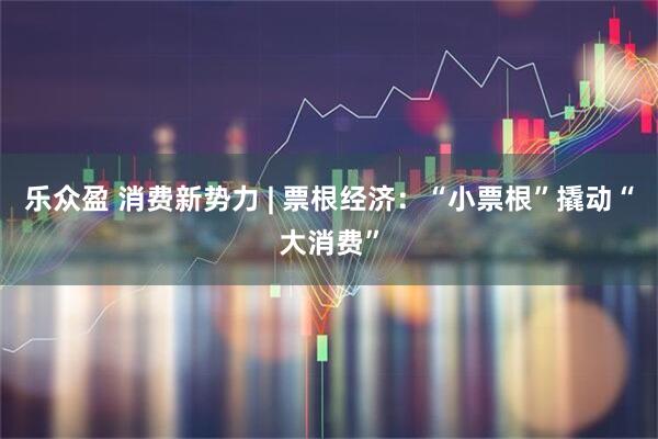 乐众盈 消费新势力 | 票根经济：“小票根”撬动“大消费”