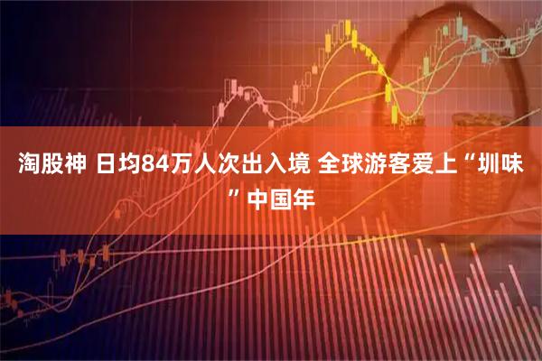 淘股神 日均84万人次出入境 全球游客爱上“圳味”中国年