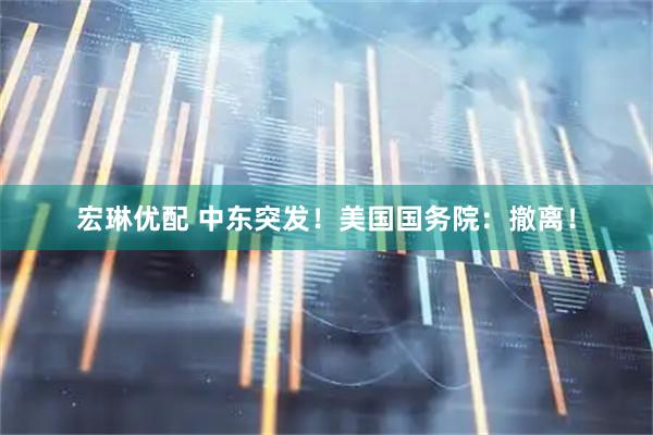 宏琳优配 中东突发！美国国务院：撤离！