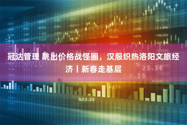 冠达管理 跳出价格战怪圈，汉服织热洛阳文旅经济丨新春走基层