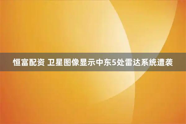 恒富配资 卫星图像显示中东5处雷达系统遭袭