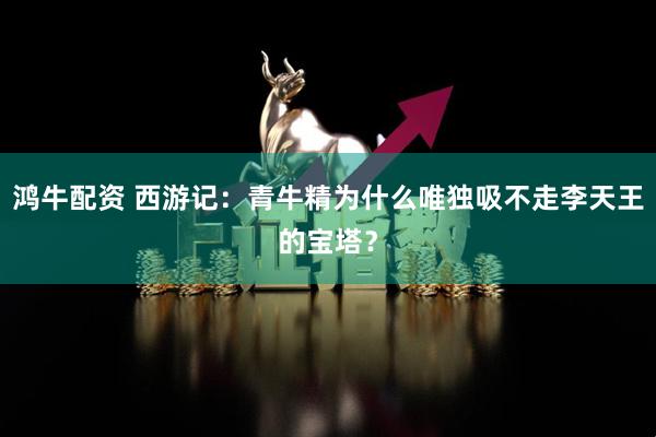 鸿牛配资 西游记：青牛精为什么唯独吸不走李天王的宝塔？