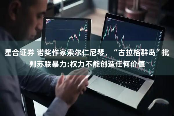 星合证券 诺奖作家索尔仁尼琴，“古拉格群岛”批判苏联暴力:权力不能创造任何价值