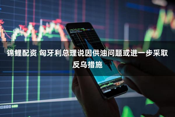 锦鲤配资 匈牙利总理说因供油问题或进一步采取反乌措施
