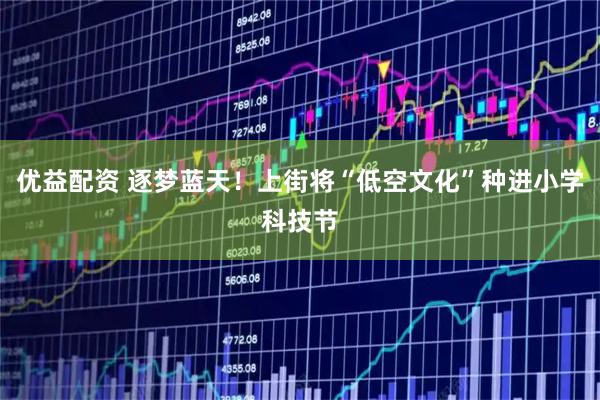优益配资 逐梦蓝天！上街将“低空文化”种进小学科技节