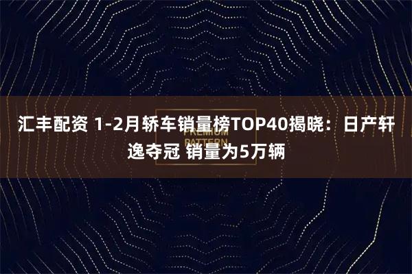 汇丰配资 1-2月轿车销量榜TOP40揭晓：日产轩逸夺冠 销量为5万辆