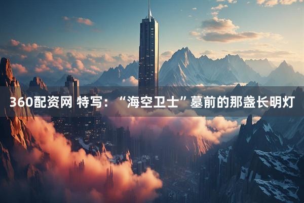 360配资网 特写：“海空卫士”墓前的那盏长明灯