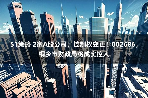 51策略 2家A股公司，控制权变更！002686，桐乡市财政局将成实控人