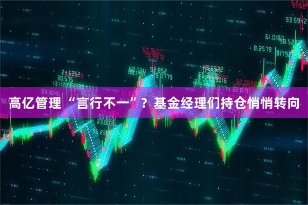 高亿管理 “言行不一”？基金经理们持仓悄悄转向