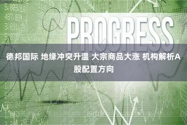 德邦国际 地缘冲突升温 大宗商品大涨 机构解析A股配置方向