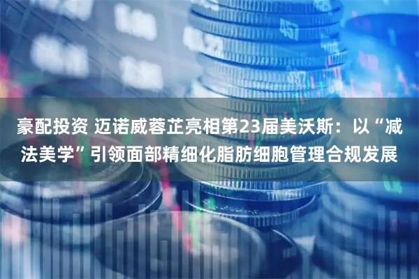 豪配投资 迈诺威蓉芷亮相第23届美沃斯：以“减法美学”引领面部精细化脂肪细胞管理合规发展
