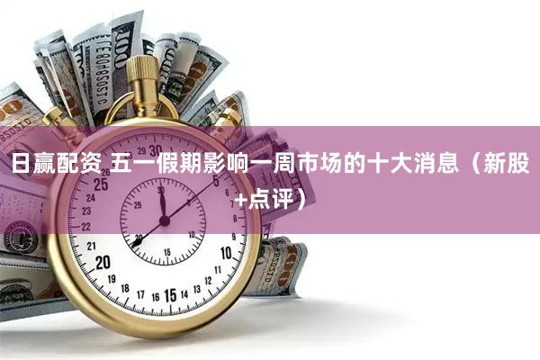 日赢配资 五一假期影响一周市场的十大消息（新股+点评）