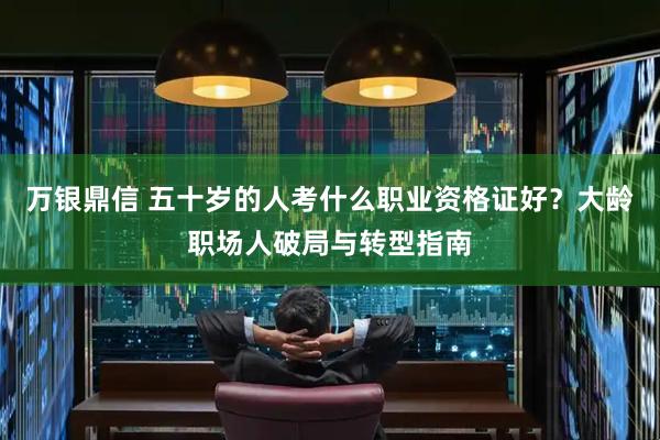 万银鼎信 五十岁的人考什么职业资格证好?大龄职场人破局与转型指南