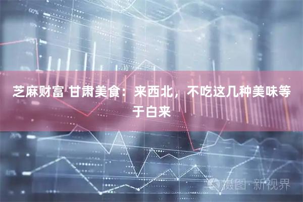 芝麻财富 甘肃美食：来西北，不吃这几种美味等于白来