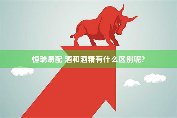 恒瑞易配 酒和酒精有什么区别呢?