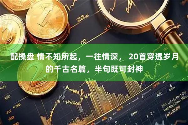 配操盘 情不知所起，一往情深， 20首穿透岁月的千古名篇，半句既可封神