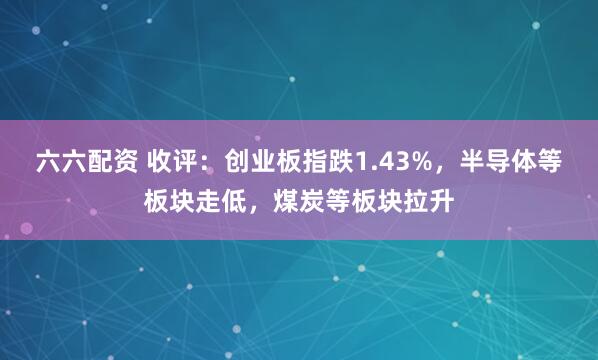 六六配资 收评：创业板指跌1.43%，半导体等板块走低，煤炭等板块拉升