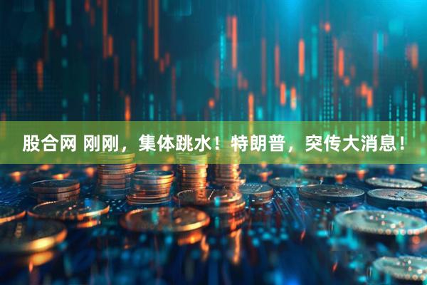 股合网 刚刚，集体跳水！特朗普，突传大消息！