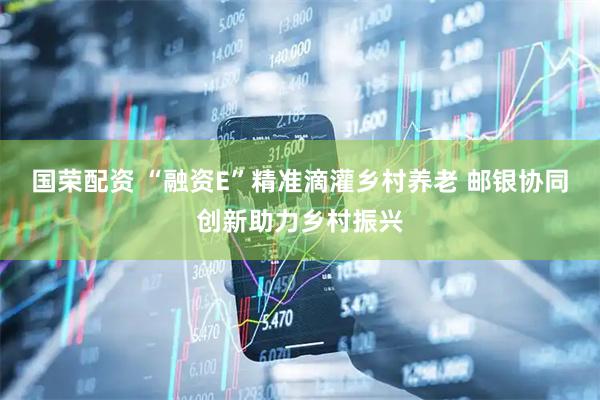 国荣配资 “融资E”精准滴灌乡村养老 邮银协同创新助力乡村振兴