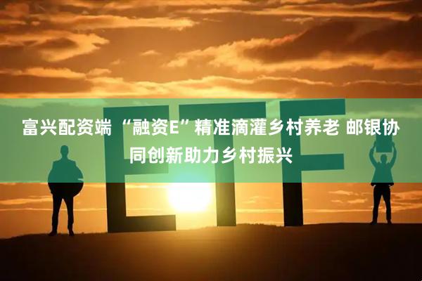 富兴配资端 “融资E”精准滴灌乡村养老 邮银协同创新助力乡村振兴