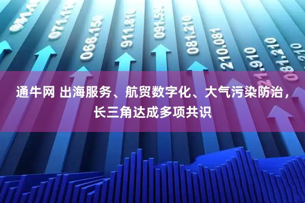 通牛网 出海服务、航贸数字化、大气污染防治，长三角达成多项共识