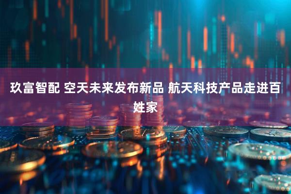 玖富智配 空天未来发布新品 航天科技产品走进百姓家