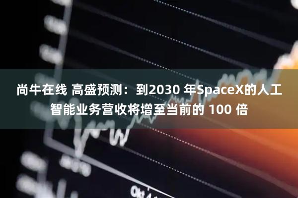 尚牛在线 高盛预测：到2030 年SpaceX的人工智能业务营收将增至当前的 100 倍