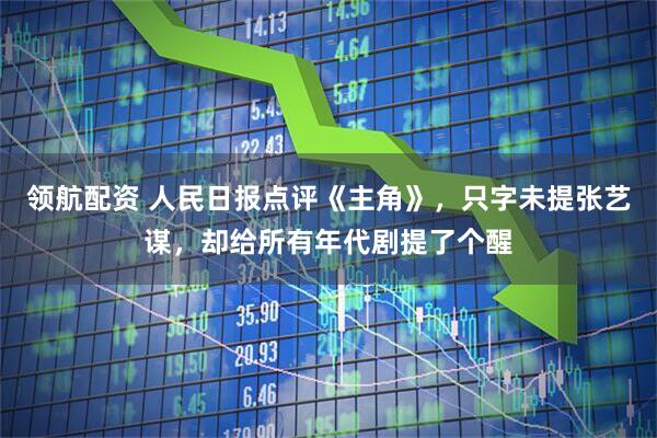 领航配资 人民日报点评《主角》，只字未提张艺谋，却给所有年代剧提了个醒