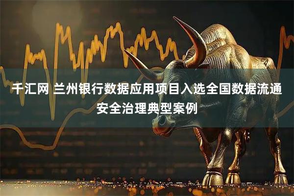 千汇网 兰州银行数据应用项目入选全国数据流通安全治理典型案例