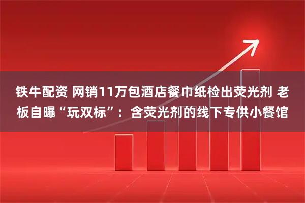 铁牛配资 网销11万包酒店餐巾纸检出荧光剂 老板自曝“玩双标”：含荧光剂的线下专供小餐馆