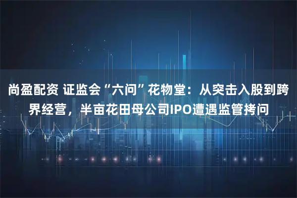 尚盈配资 证监会“六问”花物堂：从突击入股到跨界经营，半亩花田母公司IPO遭遇监管拷问