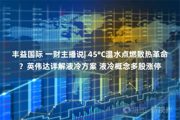 丰益国际 一财主播说| 45°C温水点燃散热革命？英伟达详解液冷方案 液冷概念多股涨停