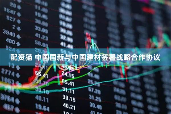 配资猫 中国国新与中国建材签署战略合作协议