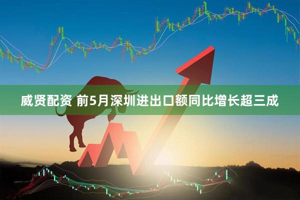 威贤配资 前5月深圳进出口额同比增长超三成