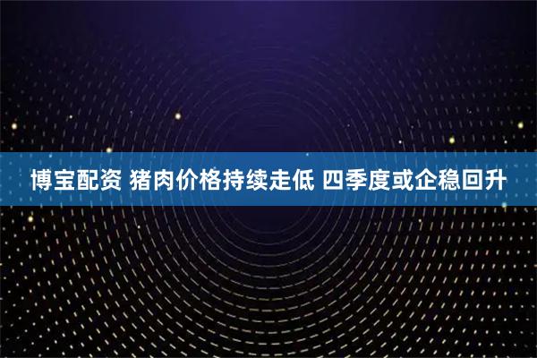 博宝配资 猪肉价格持续走低 四季度或企稳回升