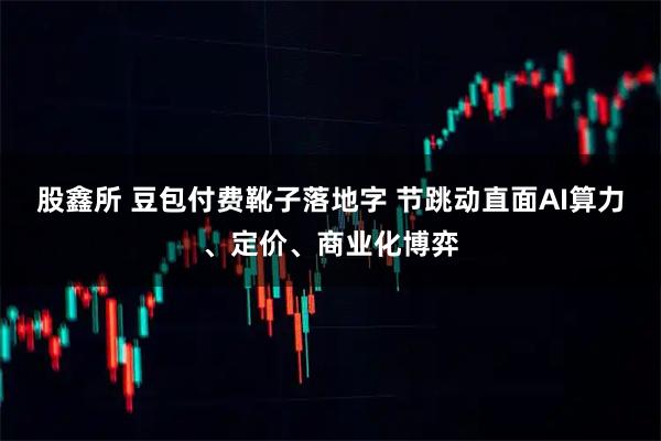 股鑫所 豆包付费靴子落地字 节跳动直面AI算力、定价、商业化博弈