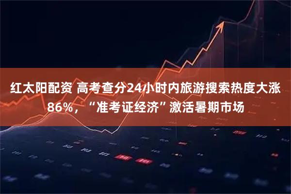 红太阳配资 高考查分24小时内旅游搜索热度大涨86%，“准考证经济”激活暑期市场