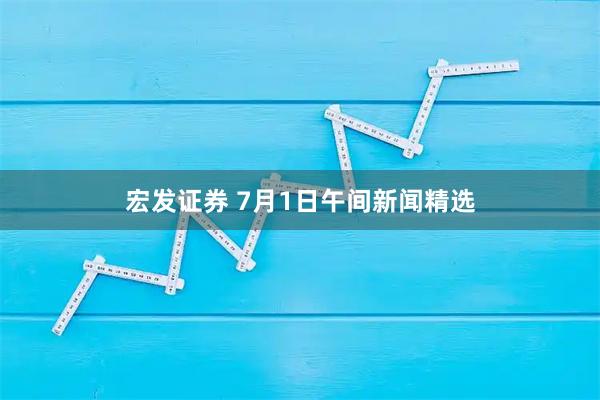 宏发证券 7月1日午间新闻精选