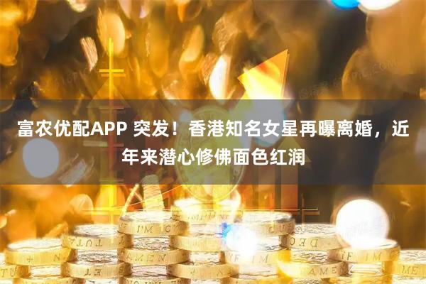 富农优配APP 突发!香港知名女星再曝离婚,近年来潜心修佛面色红润