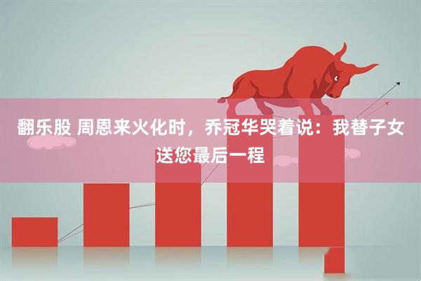 翻乐股 周恩来火化时，乔冠华哭着说：我替子女送您最后一程