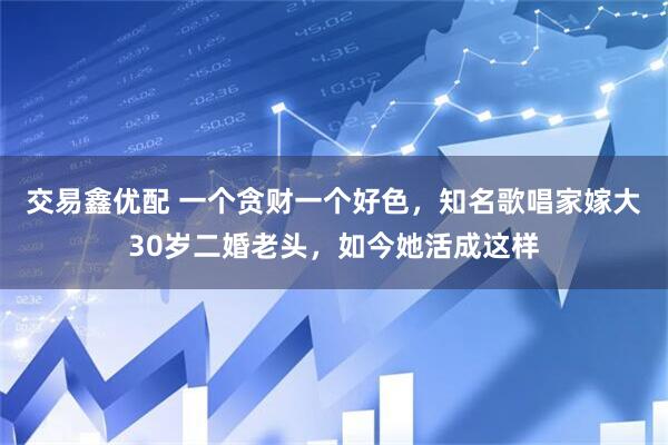 交易鑫优配 一个贪财一个好色,知名歌唱家嫁大30岁二婚老头,如今她活成这样