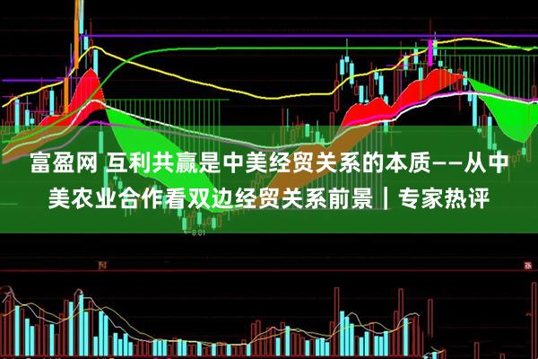 富盈网 互利共赢是中美经贸关系的本质——从中美农业合作看双边经贸关系前景|专家热评
