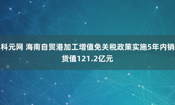 科元网 海南自贸港加工增值免关税政策实施5年内销货值121.2亿元