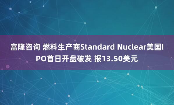 富隆咨询 燃料生产商Standard Nuclear美国IPO首日开盘破发 报13.50美元
